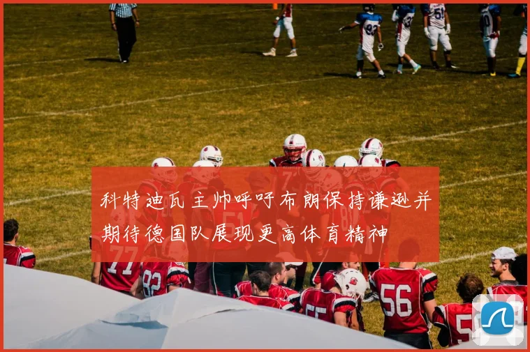 科特迪瓦主帅呼吁布朗保持谦逊并期待德国队展现更高体育精神