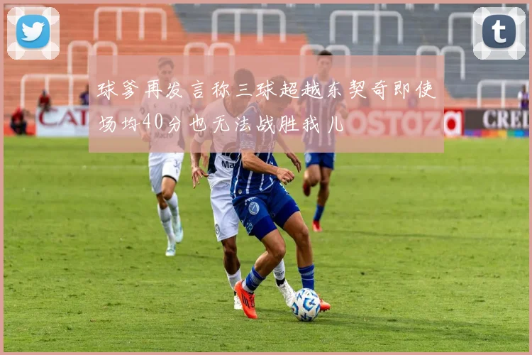 球爹再发言称三球超越东契奇即使场均40分也无法战胜我儿