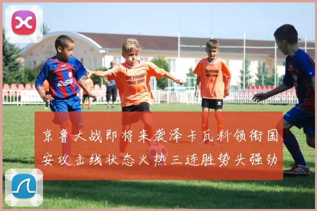 京鲁大战即将来袭泽卡瓦科领衔国安攻击线状态火热三连胜势头强劲