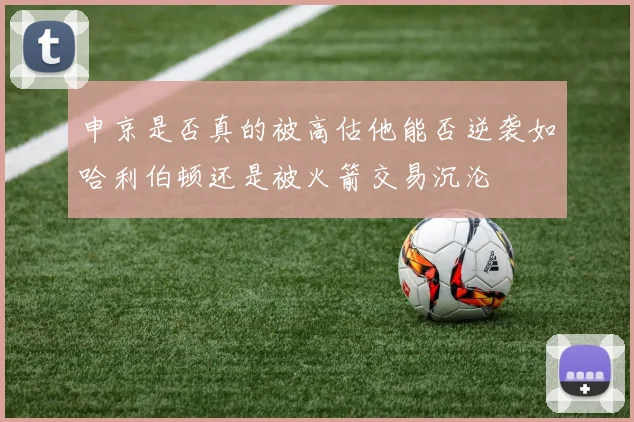 申京是否真的被高估他能否逆袭如哈利伯顿还是被火箭交易沉沦