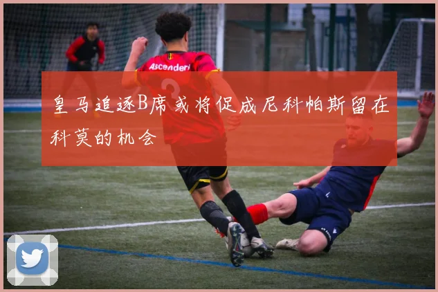皇马追逐B席或将促成尼科帕斯留在科莫的机会