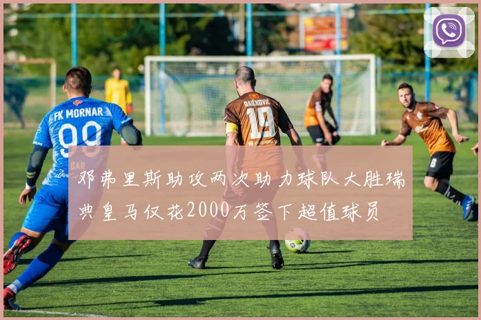 邓弗里斯助攻两次助力球队大胜瑞典皇马仅花2000万签下超值球员