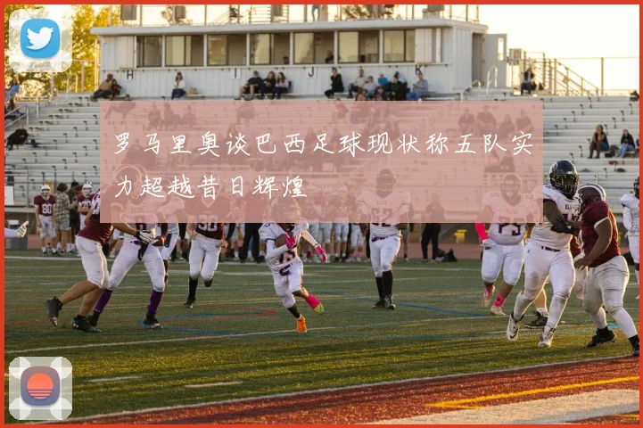 罗马里奥谈巴西足球现状称五队实力超越昔日辉煌