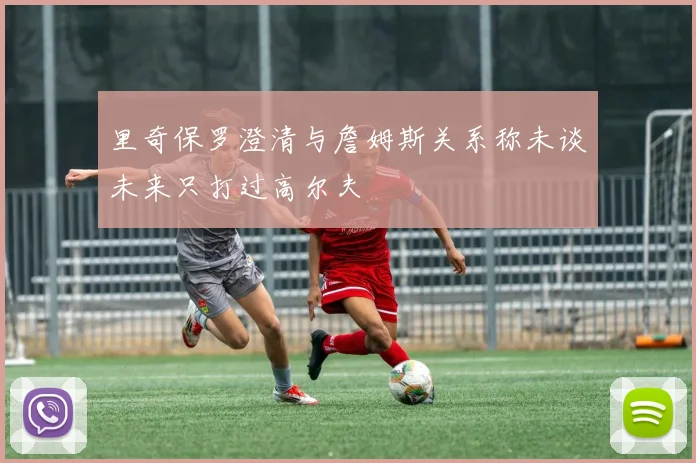 里奇保罗澄清与詹姆斯关系称未谈未来只打过高尔夫