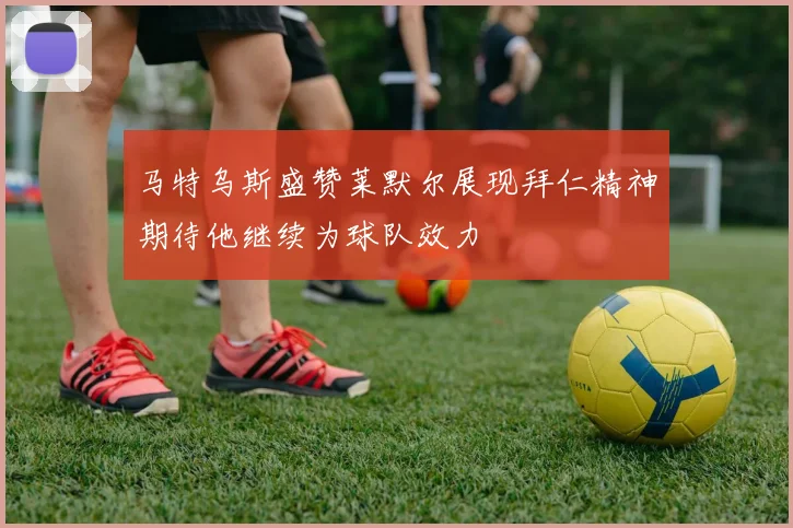 马特乌斯盛赞莱默尔展现拜仁精神期待他继续为球队效力