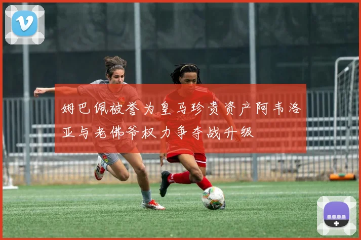 姆巴佩被誉为皇马珍贵资产阿韦洛亚与老佛爷权力争夺战升级