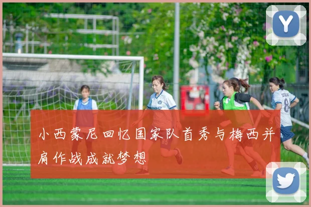 小西蒙尼回忆国家队首秀与梅西并肩作战成就梦想