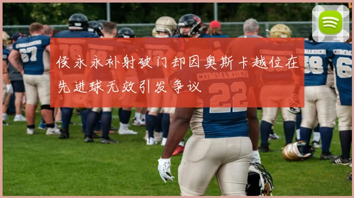 侯永永补射破门却因奥斯卡越位在先进球无效引发争议