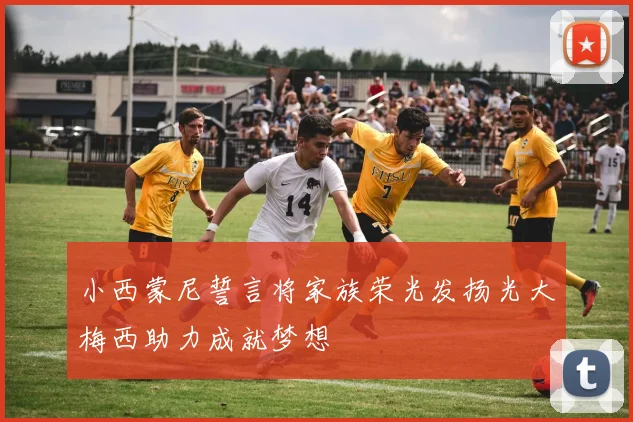小西蒙尼誓言将家族荣光发扬光大梅西助力成就梦想