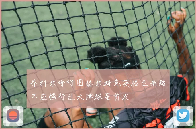 乔科尔呼吁图赫尔避免英格兰老路不应强行让大牌球星首发