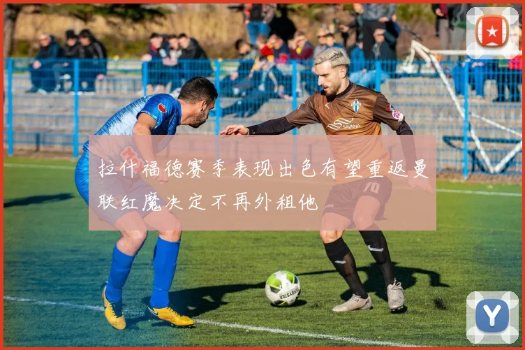 拉什福德赛季表现出色有望重返曼联红魔决定不再外租他