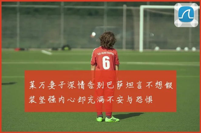 莱万妻子深情告别巴萨坦言不想假装坚强内心却充满不安与恐惧